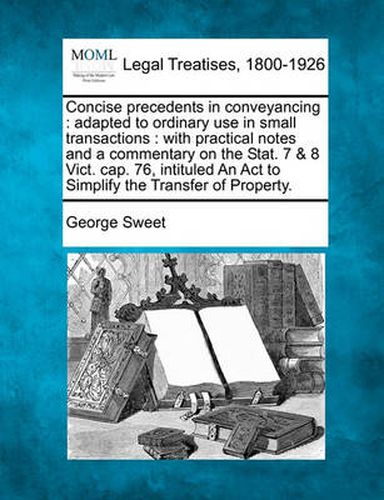 Cover image for Concise precedents in conveyancing: adapted to ordinary use in small transactions: with practical notes and a commentary on the Stat. 7 & 8 Vict. cap. 76, intituled An Act to Simplify the Transfer of Property.