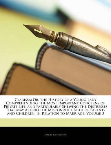 Cover image for Clarissa: Or, the History of a Young Lady Comprehending the Most Important Concerns of Private Life; and Particularly Shewing the Distresses That May Attend the Misconduct Both of Parents and Children, in Relation to Marriage, Volume 3