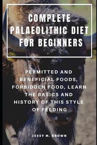Cover image for Complete Palaeolithic Diet for Beginners: Permitted and Beneficial Foods, Forbidden Food, Learn the Basics and History of This Style of Feeding