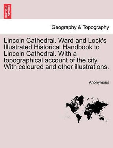 Cover image for Lincoln Cathedral. Ward and Lock's Illustrated Historical Handbook to Lincoln Cathedral. with a Topographical Account of the City. with Coloured and Other Illustrations.