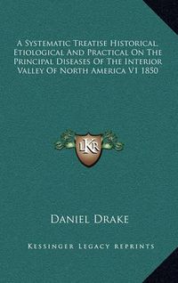 Cover image for A Systematic Treatise Historical, Etiological and Practical on the Principal Diseases of the Interior Valley of North America V1 1850