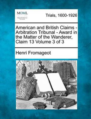 Cover image for American and British Claims - Arbitration Tribunal - Award in the Matter of the Wanderer, Claim 13 Volume 3 of 3