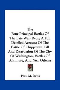 Cover image for The Four Principal Battles of the Late War: Being a Full Detailed Account of the Battle of Chippeway, Fall and Destruction of the City of Washington, Battles of Baltimore, and New Orleans