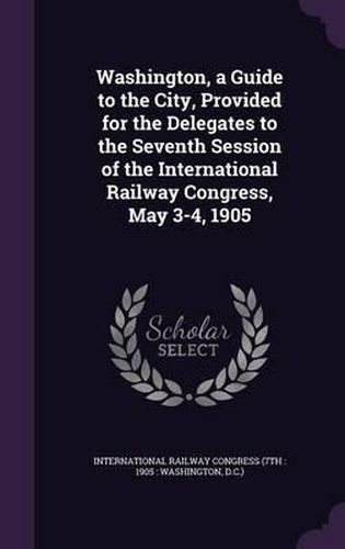 Cover image for Washington, a Guide to the City, Provided for the Delegates to the Seventh Session of the International Railway Congress, May 3-4, 1905