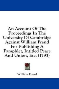 Cover image for An Account of the Proceedings in the University of Cambridge Against William Frend for Publishing a Pamphlet, Intitled Peace and Union, Etc. (1793)