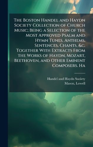 Cover image for The Boston Handel and Haydn Society Collection of Church Music; Being a Selection of the Most Approved Psalm and Hymn Tunes, Anthems, Sentences, Chants, &c. Together With Extracts From the Works of Haydn, Mozart, Beethoven, and Other Eminent Composers. Ha