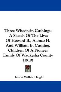 Cover image for Three Wisconsin Cushings: A Sketch of the Lives of Howard B., Alonzo H. and William B. Cushing, Children of a Pioneer Family of Waukesha County (1910)