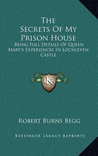 Cover image for The Secrets of My Prison House: Being Full Details of Queen Mary's Experiences in Lochleven Castle