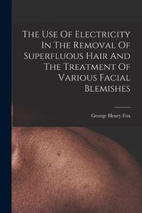 Cover image for The Use Of Electricity In The Removal Of Superfluous Hair And The Treatment Of Various Facial Blemishes