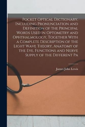 Pocket Optical Dictionary, Including Pronunciation and Definition of the Principal Words Used in Optometry and Ophthalmology, Together With a Complete Description of the Light Wave Theory, Anatomy of the eye, Functions and Nerve Supply of the Different Pa