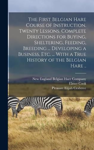 Cover image for The First Belgian Hare Course of Instruction. Twenty Lessons. Complete Directions for Buying, Sheltering, Feeding, Breeding ... Developing a Business, Etc. ... With a True History of the Belgian Hare ..