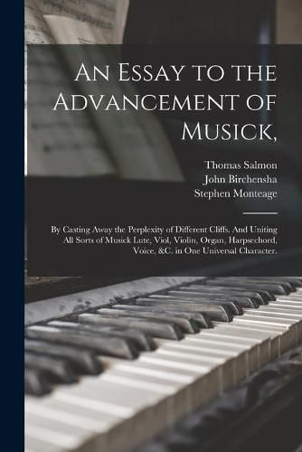 An Essay to the Advancement of Musick,: by Casting Away the Perplexity of Different Cliffs. And Uniting All Sorts of Musick Lute, Viol, Violin, Organ, Harpsechord, Voice, &c. in One Universal Character.