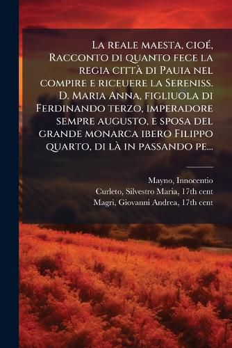 Cover image for La Reale Maesta, CIO , Racconto Di Quanto Fece La Regia Citt Di Pauia Nel Compire E Riceuere La Sereniss. D. Maria Anna, Figliuola Di Ferdinando Terzo, Imperadore Sempre Augusto, E Sposa del Grande Monarca Ibero Filippo Quarto, Di L in Passando Pe...