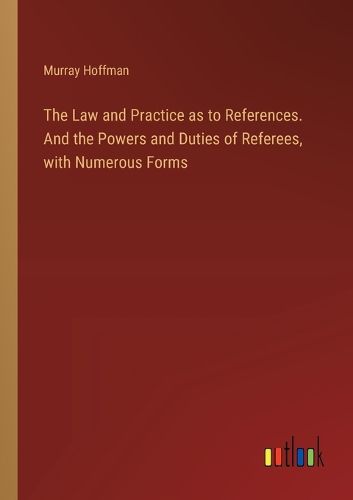 Cover image for The Law and Practice as to References. And the Powers and Duties of Referees, with Numerous Forms