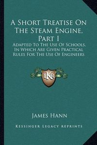 Cover image for A Short Treatise on the Steam Engine, Part I: Adapted to the Use of Schools, in Which Are Given Practical Rules for the Use of Engineers