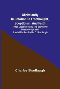 Cover image for Christianity in relation to Freethought, Scepticism, and Faith; Three discourses by the Bishop of Peterborough with special replies by Mr. C. Bradlaugh