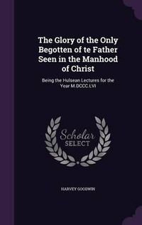 Cover image for The Glory of the Only Begotten of Te Father Seen in the Manhood of Christ: Being the Hulsean Lectures for the Year M.DCCC.LVI