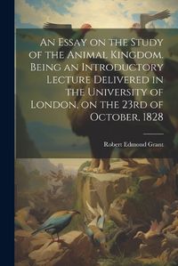 Cover image for An Essay on the Study of the Animal Kingdom. Being an Introductory Lecture Delivered in the University of London, on the 23rd of October, 1828