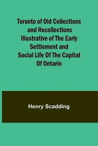 Cover image for Toronto of Old Collections and recollections illustrative of the early settlement and social life of the capital of Ontario