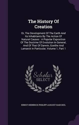 The History of Creation: Or, the Development of the Earth and Its Inhabitants by the Action of Natural Causes: A Popular Exposition of the Doctrine of Evolution in General, and of That of Darwin, Goethe and Lamarck in Particular, Volume 1, Part 1