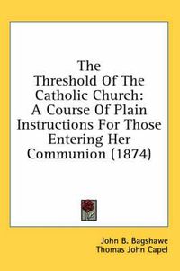 Cover image for The Threshold of the Catholic Church: A Course of Plain Instructions for Those Entering Her Communion (1874)