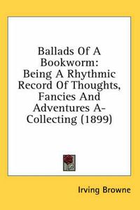 Cover image for Ballads of a Bookworm: Being a Rhythmic Record of Thoughts, Fancies and Adventures A-Collecting (1899)