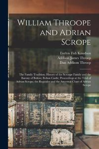 Cover image for William Throope and Adrian Scrope: the Family Tradition; History of the Scroope Family and the Barony of Bolton; Bolton Castle; Proceedings at the Trial of Adrian Scrope; the Regicides and the Ancestral Chart of Adrian Scrope