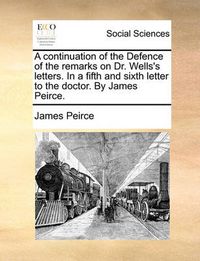 Cover image for A Continuation of the Defence of the Remarks on Dr. Wells's Letters. in a Fifth and Sixth Letter to the Doctor. by James Peirce.