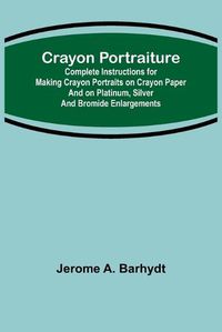 Cover image for Crayon Portraiture; Complete Instructions for Making Crayon Portraits on Crayon Paper and on Platinum, Silver and Bromide Enlargements