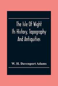 Cover image for The Isle Of Wight: Its History, Topography And Antiquities: With Notes Upon Its Principal Seats, Churches, Manoral Houses, Legendary And Poetical Associations, Geology And Picturesque Localities