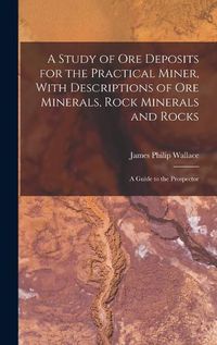 Cover image for A Study of ore Deposits for the Practical Miner, With Descriptions of ore Minerals, Rock Minerals and Rocks; a Guide to the Prospector