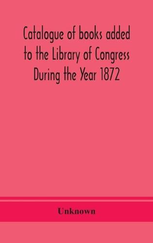 Cover image for Catalogue of books added to the Library of Congress During the Year 1872