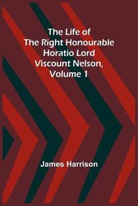 Cover image for The Life of the Right Honourable Horatio Lord Viscount Nelson, Volume 1