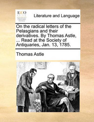 On the Radical Letters of the Pelasgians and Their Derivatives. by Thomas Astle, ... Read at the Society of Antiquaries, Jan. 13, 1785.