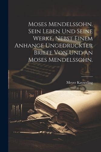 Cover image for Moses Mendelssohn. Sein Leben und seine Werke. Nebst einem Anhange ungedruckter Briefe von und an Moses Mendelssohn.