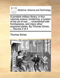 Cover image for A Portable Military Library, in Four Volumes Octavo; Containing, a System of the Art of War; ... Ornamented with Frontispieces, and Many Other Engraved Plates. by Thomas Simes, ... Volume 3 of 4