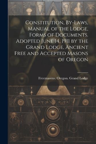 Cover image for Constitution, By-laws, Manual of the Lodge, Forms of Documents. Adopted June 14, 1911 by the Grand Lodge, Ancient Free and Accepted Masons of Oregon