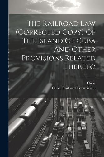 Cover image for The Railroad Law (corrected Copy) Of The Island Of Cuba And Other Provisions Related Thereto