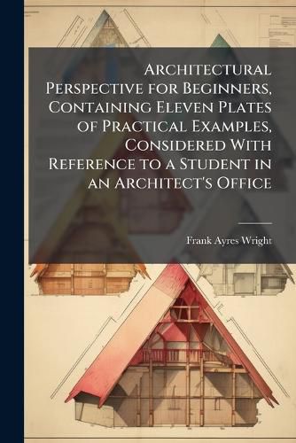 Cover image for Architectural Perspective for Beginners, Containing Eleven Plates of Practical Examples, Considered With Reference to a Student in an Architect's Office