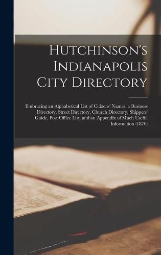 Cover image for Hutchinson's Indianapolis City Directory: Embracing an Alphabetical List of Citizens' Names, a Business Directory, Street Directory, Church Directory, Shippers' Guide, Post Office List, and an Appendix of Much Useful Information (1870)