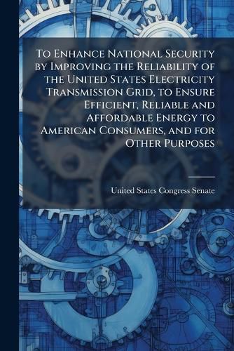Cover image for To Enhance National Security by Improving the Reliability of the United States Electricity Transmission Grid, to Ensure Efficient, Reliable and Affordable Energy to American Consumers, and for Other Purposes. - Scholar's Choice Edition