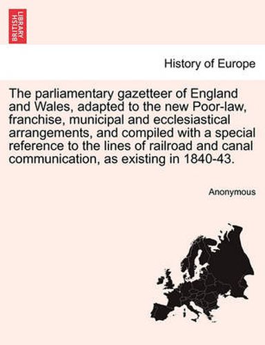 Cover image for The Parliamentary Gazetteer of England and Wales, Adapted to the New Poor-Law, Franchise, Municipal and Ecclesiastical Arrangements, and Compiled with a Special Reference to the Lines of Railroad and Canal Communication, as Existing in 1840-43.