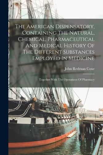 Cover image for The American Dispensatory, Containing The Natural, Chemical, Pharmaceutical And Medical History Of The Different Substances Employed In Medicine