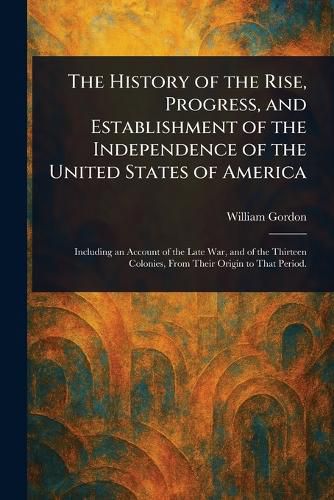 Cover image for The History of the Rise, Progress, and Establishment of the Independence of the United States of America