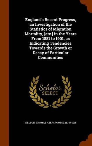 Cover image for England's Recent Progress, an Investigation of the Statistics of Migration Mortality, [Etc.] in the Years from 1881 to 1901, as Indicating Tendencies Towards the Growth or Decay of Particular Communities