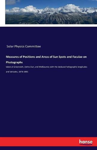 Cover image for Measures of Positions and Areas of Sun Spots and Faculae on Photographs: taken at Greenwich, Dehra Dun, and Melbourne; with the deduced heliographic longitudes and latitudes, 1878-1881