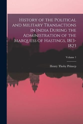 Cover image for History of the Political and Military Transactions in India During the Administration of the Marquess of Hastings, 1813-1823; Volume 1