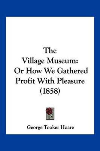 Cover image for The Village Museum: Or How We Gathered Profit with Pleasure (1858)
