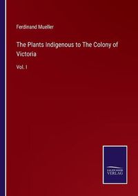 Cover image for The Plants Indigenous to The Colony of Victoria: Vol. I