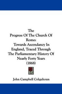 Cover image for The Progress of the Church of Rome: Towards Ascendancy in England, Traced Through the Parliamentary History of Nearly Forty Years (1868)